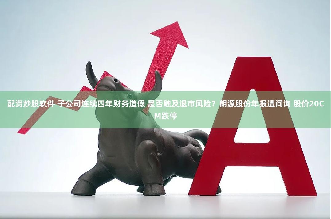 配资炒股软件 子公司连续四年财务造假 是否触及退市风险？朗源股份年报遭问询 股价20CM跌停