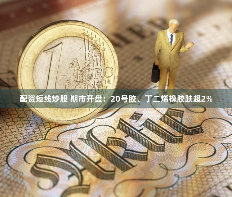 配资短线炒股 期市开盘：20号胶、丁二烯橡胶跌超2%