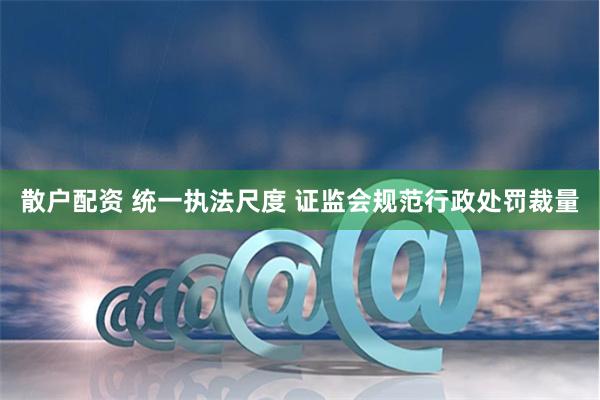 散户配资 统一执法尺度 证监会规范行政处罚裁量