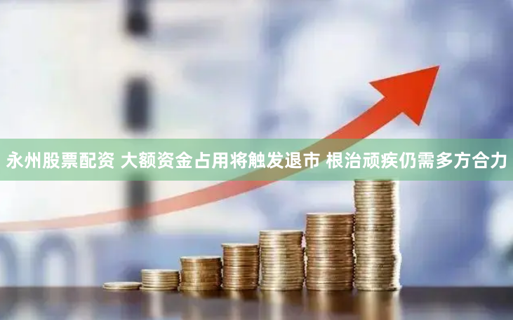 永州股票配资 大额资金占用将触发退市 根治顽疾仍需多方合力