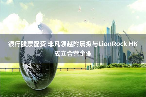 银行股票配资 非凡领越附属拟与LionRock HK成立合营企业