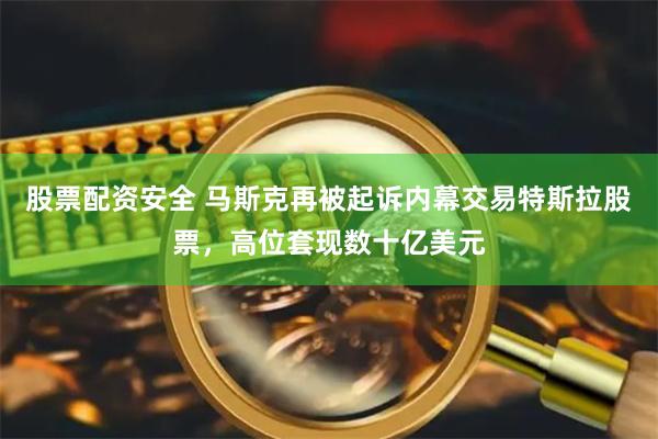 股票配资安全 马斯克再被起诉内幕交易特斯拉股票，高位套现数十亿美元
