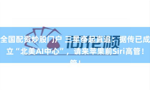 全国配资炒股门户 三星奋起直追：据传已成立“北美AI中心”，请来苹果前Siri高管！