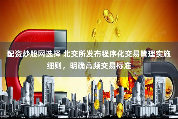 配资炒股网选择 北交所发布程序化交易管理实施细则，明确高频交易标准