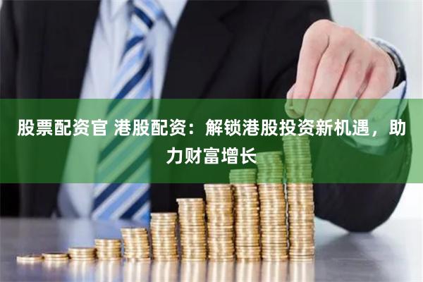 股票配资官 港股配资：解锁港股投资新机遇，助力财富增长