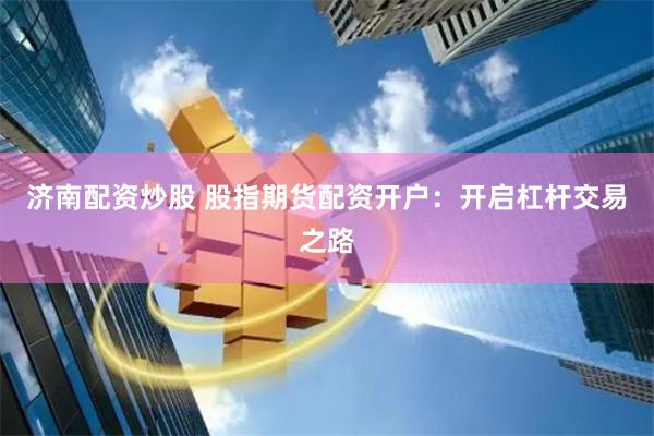 济南配资炒股 股指期货配资开户：开启杠杆交易之路