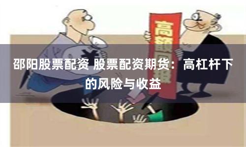 邵阳股票配资 股票配资期货：高杠杆下的风险与收益