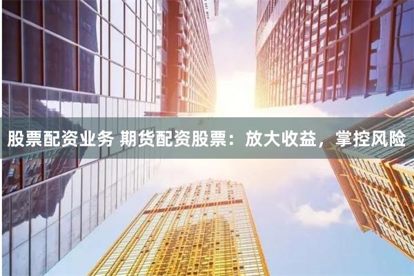 股票配资业务 期货配资股票：放大收益，掌控风险