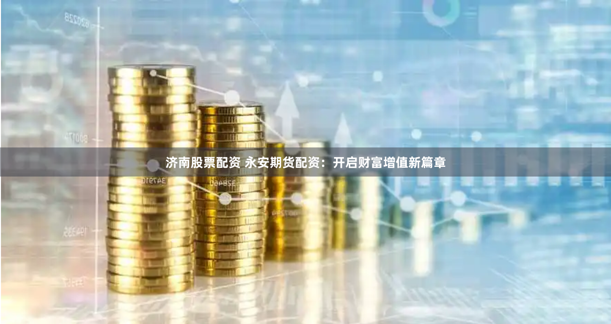 济南股票配资 永安期货配资：开启财富增值新篇章