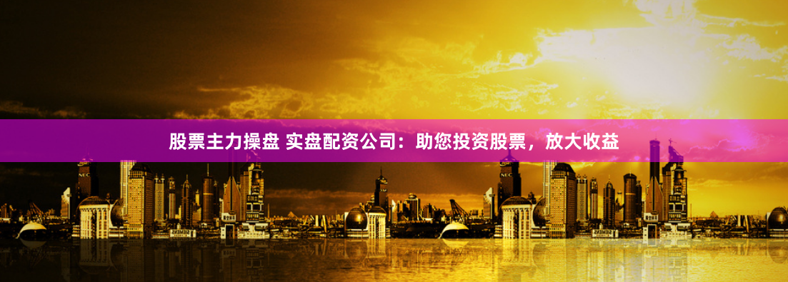 股票主力操盘 实盘配资公司：助您投资股票，放大收益