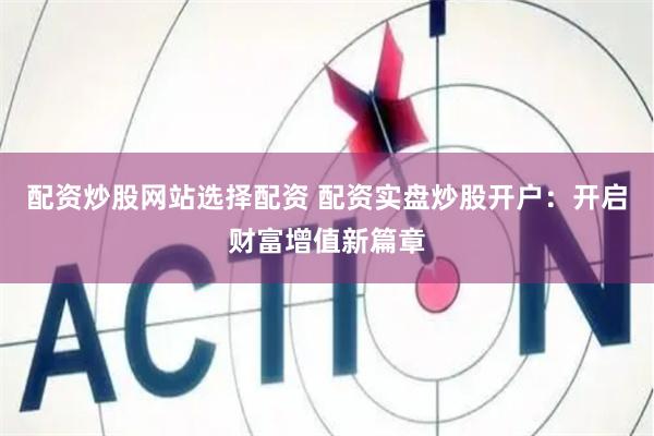 配资炒股网站选择配资 配资实盘炒股开户：开启财富增值新篇章