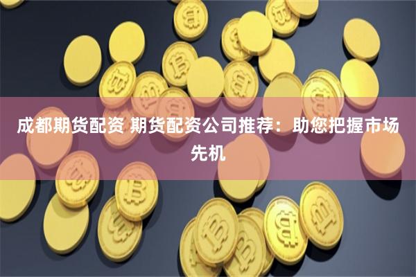 成都期货配资 期货配资公司推荐：助您把握市场先机