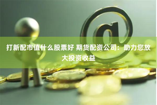 打新配市值什么股票好 期货配资公司：助力您放大投资收益