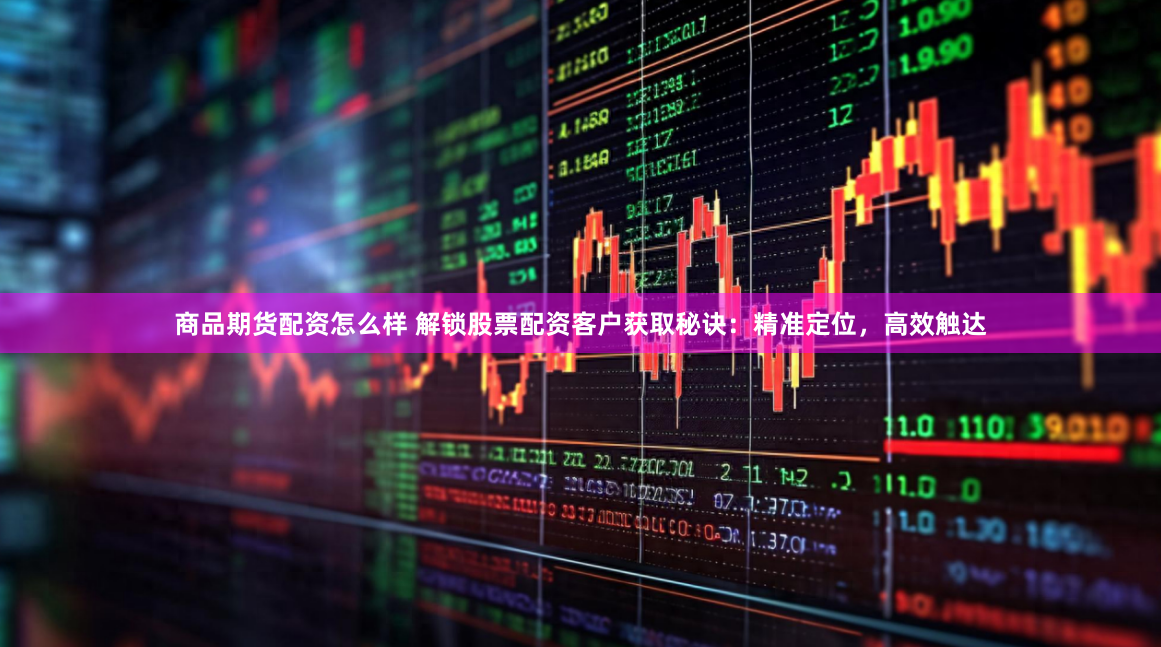 商品期货配资怎么样 解锁股票配资客户获取秘诀：精准定位，高效触达