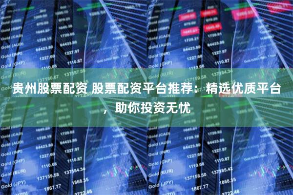 贵州股票配资 股票配资平台推荐：精选优质平台，助你投资无忧
