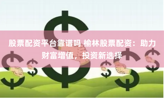 股票配资平台靠谱吗 榆林股票配资：助力财富增值，投资新选择