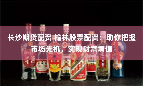 长沙期货配资 榆林股票配资：助你把握市场先机，实现财富增值