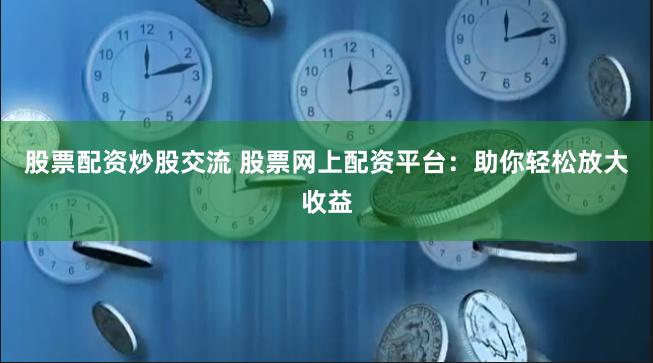 股票配资炒股交流 股票网上配资平台：助你轻松放大收益