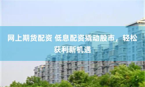 网上期货配资 低息配资撬动股市，轻松获利新机遇