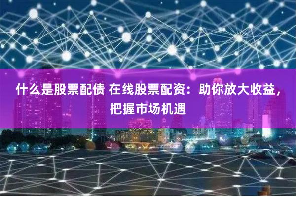 什么是股票配债 在线股票配资：助你放大收益，把握市场机遇