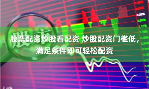 股票配资炒股看配资 炒股配资门槛低，满足条件即可轻松配资