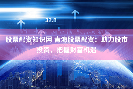 股票配资知识网 青海股票配资：助力股市投资，把握财富机遇