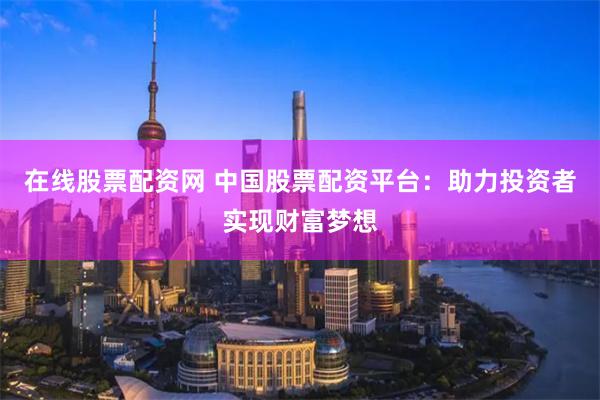 在线股票配资网 中国股票配资平台：助力投资者实现财富梦想