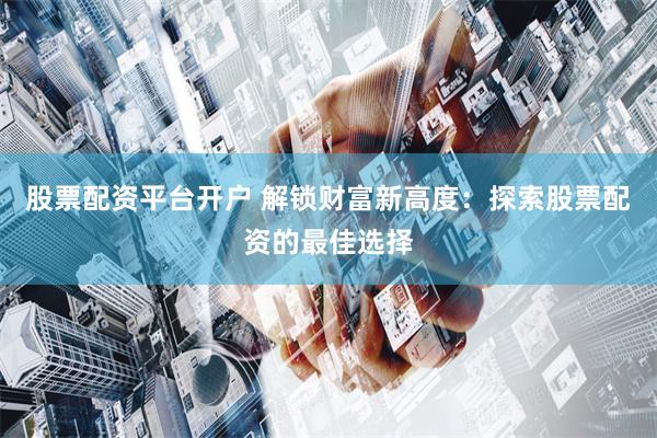 股票配资平台开户 解锁财富新高度：探索股票配资的最佳选择