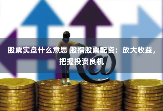 股票实盘什么意思 股指股票配资：放大收益，把握投资良机