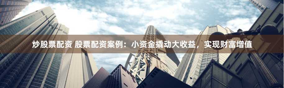 炒股票配资 股票配资案例：小资金撬动大收益，实现财富增值