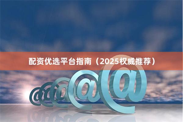 配资优选平台指南（2025权威推荐）